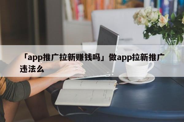 "app推广拉新赚钱是否合法？在进行app拉新推广时需要注意哪些违法行为?"